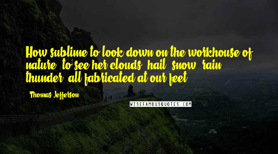 Thomas Jefferson Quotes: How sublime to look down on the workhouse of nature, to see her clouds, hail, snow, rain, thunder, all fabricated at our feet!