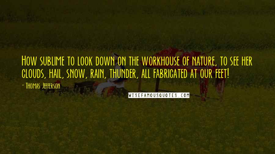 Thomas Jefferson Quotes: How sublime to look down on the workhouse of nature, to see her clouds, hail, snow, rain, thunder, all fabricated at our feet!