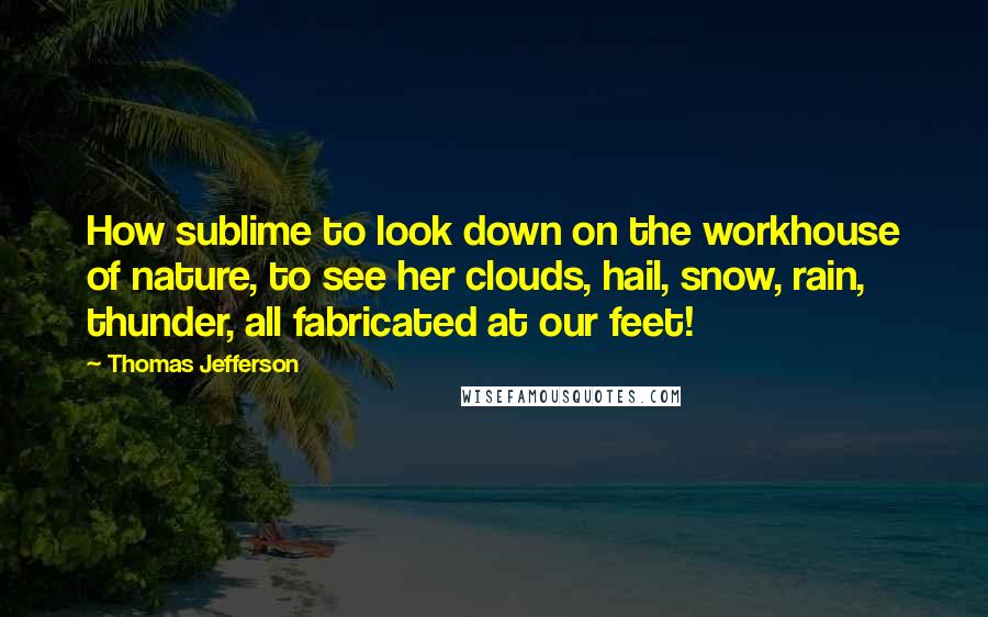 Thomas Jefferson Quotes: How sublime to look down on the workhouse of nature, to see her clouds, hail, snow, rain, thunder, all fabricated at our feet!