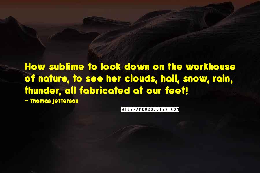 Thomas Jefferson Quotes: How sublime to look down on the workhouse of nature, to see her clouds, hail, snow, rain, thunder, all fabricated at our feet!