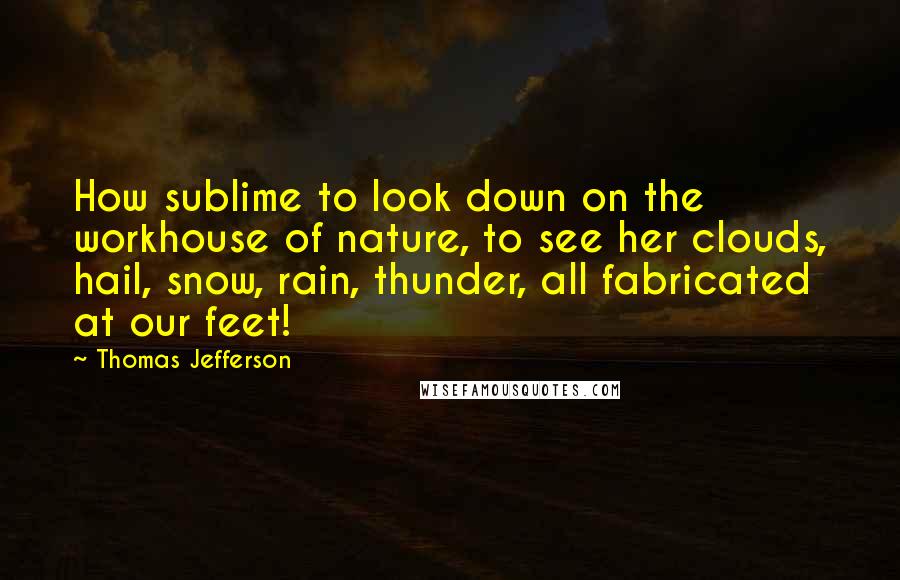 Thomas Jefferson Quotes: How sublime to look down on the workhouse of nature, to see her clouds, hail, snow, rain, thunder, all fabricated at our feet!