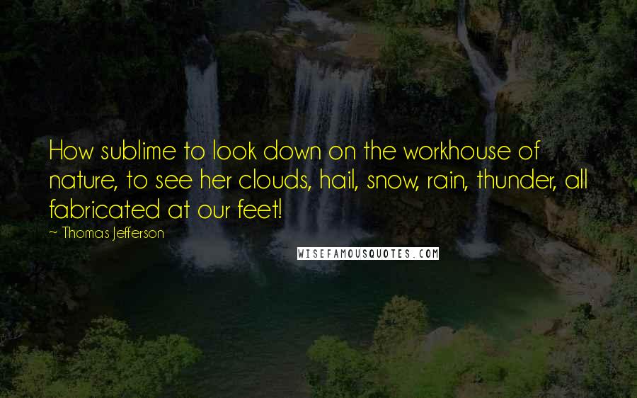 Thomas Jefferson Quotes: How sublime to look down on the workhouse of nature, to see her clouds, hail, snow, rain, thunder, all fabricated at our feet!