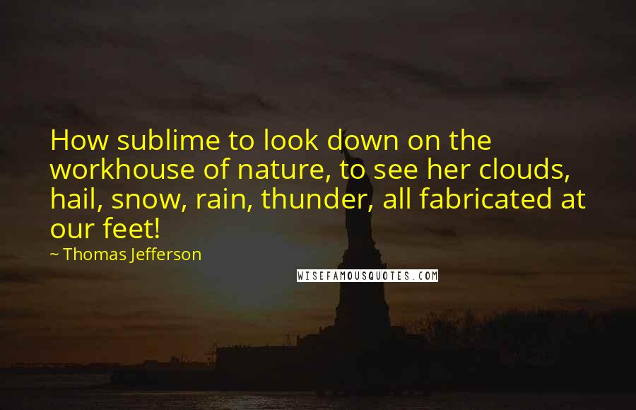 Thomas Jefferson Quotes: How sublime to look down on the workhouse of nature, to see her clouds, hail, snow, rain, thunder, all fabricated at our feet!