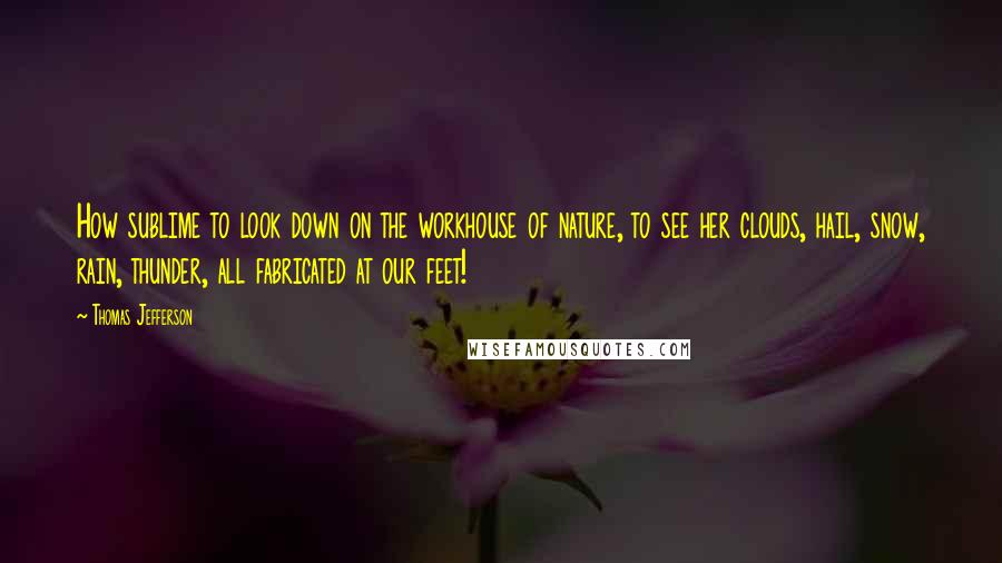 Thomas Jefferson Quotes: How sublime to look down on the workhouse of nature, to see her clouds, hail, snow, rain, thunder, all fabricated at our feet!