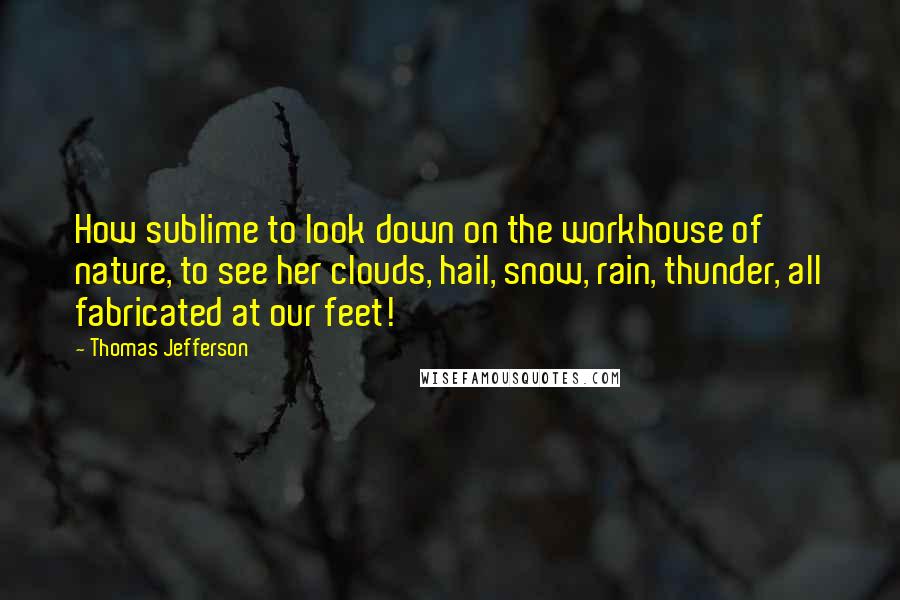 Thomas Jefferson Quotes: How sublime to look down on the workhouse of nature, to see her clouds, hail, snow, rain, thunder, all fabricated at our feet!