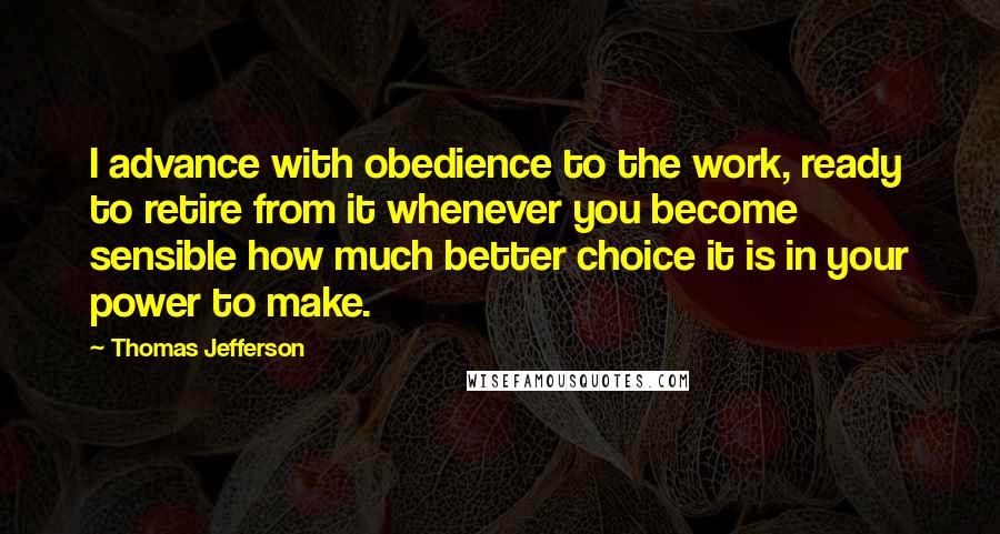 Thomas Jefferson Quotes: I advance with obedience to the work, ready to retire from it whenever you become sensible how much better choice it is in your power to make.