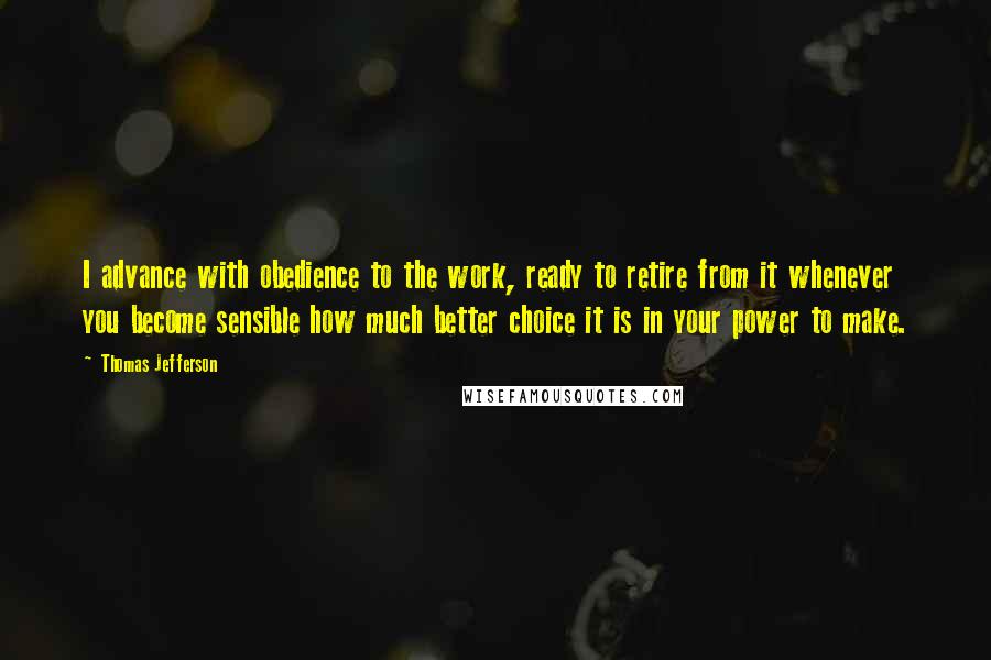 Thomas Jefferson Quotes: I advance with obedience to the work, ready to retire from it whenever you become sensible how much better choice it is in your power to make.