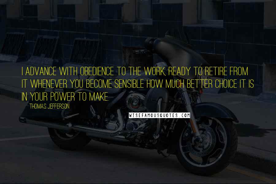 Thomas Jefferson Quotes: I advance with obedience to the work, ready to retire from it whenever you become sensible how much better choice it is in your power to make.