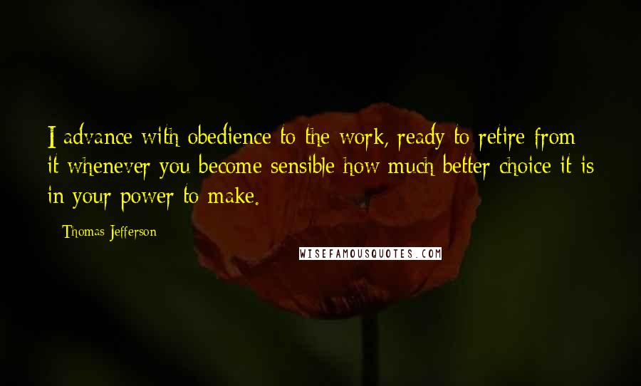 Thomas Jefferson Quotes: I advance with obedience to the work, ready to retire from it whenever you become sensible how much better choice it is in your power to make.