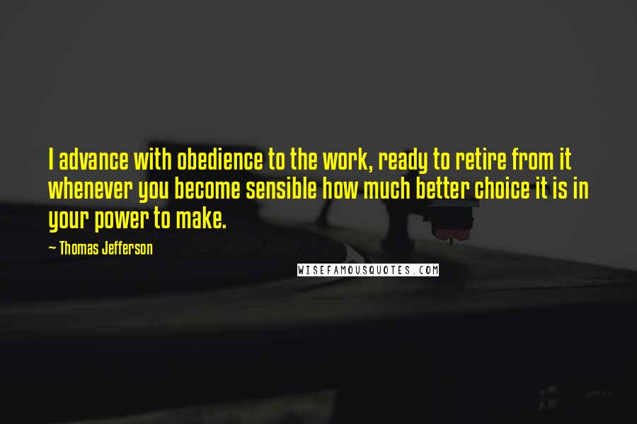 Thomas Jefferson Quotes: I advance with obedience to the work, ready to retire from it whenever you become sensible how much better choice it is in your power to make.