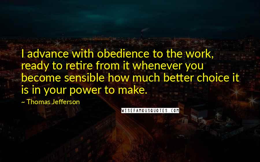 Thomas Jefferson Quotes: I advance with obedience to the work, ready to retire from it whenever you become sensible how much better choice it is in your power to make.