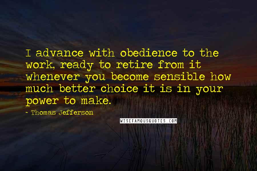 Thomas Jefferson Quotes: I advance with obedience to the work, ready to retire from it whenever you become sensible how much better choice it is in your power to make.