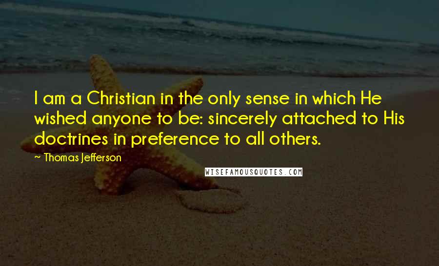 Thomas Jefferson Quotes: I am a Christian in the only sense in which He wished anyone to be: sincerely attached to His doctrines in preference to all others.