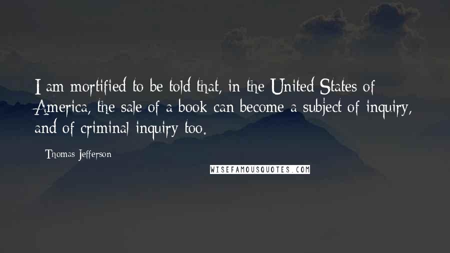 Thomas Jefferson Quotes: I am mortified to be told that, in the United States of America, the sale of a book can become a subject of inquiry, and of criminal inquiry too.