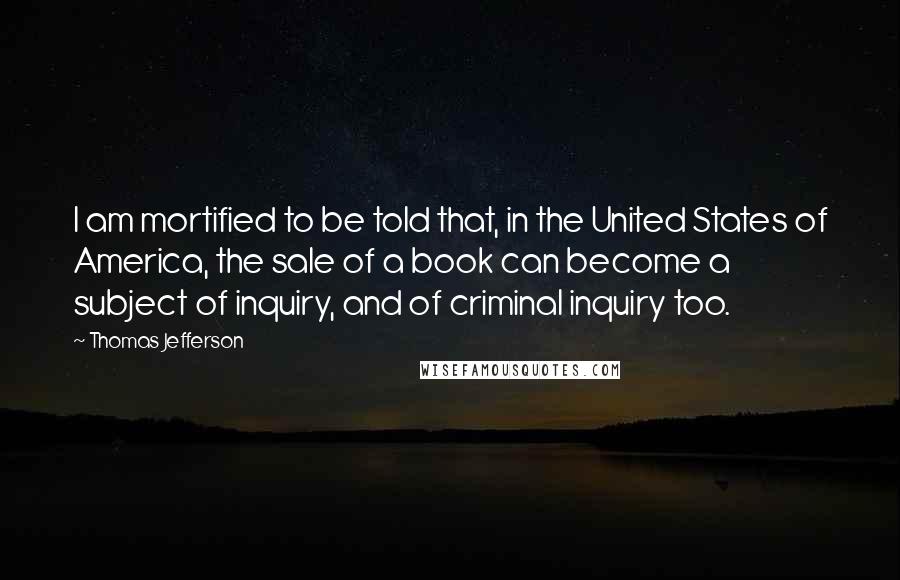 Thomas Jefferson Quotes: I am mortified to be told that, in the United States of America, the sale of a book can become a subject of inquiry, and of criminal inquiry too.