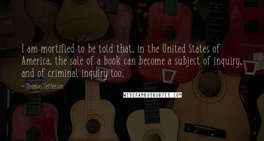 Thomas Jefferson Quotes: I am mortified to be told that, in the United States of America, the sale of a book can become a subject of inquiry, and of criminal inquiry too.