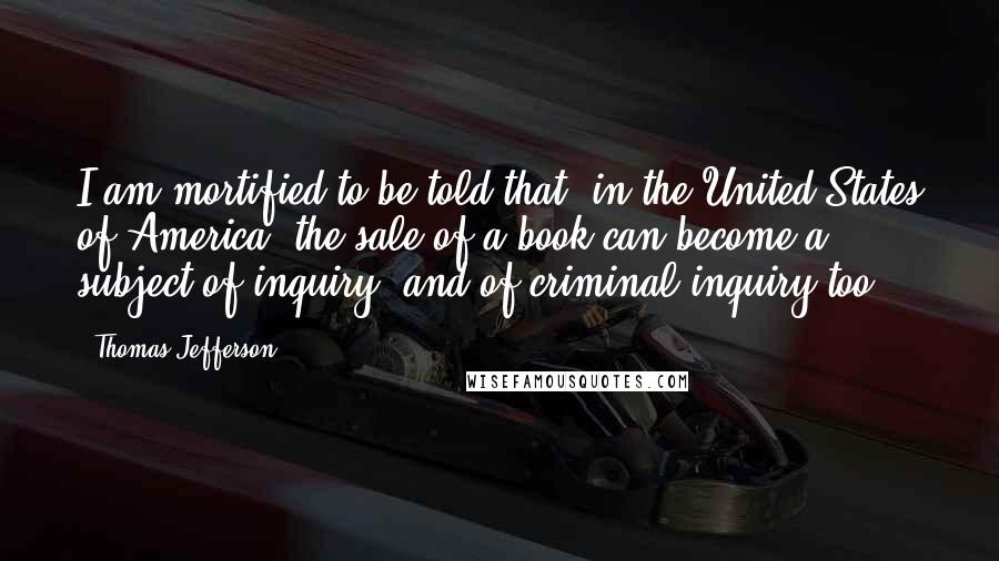 Thomas Jefferson Quotes: I am mortified to be told that, in the United States of America, the sale of a book can become a subject of inquiry, and of criminal inquiry too.