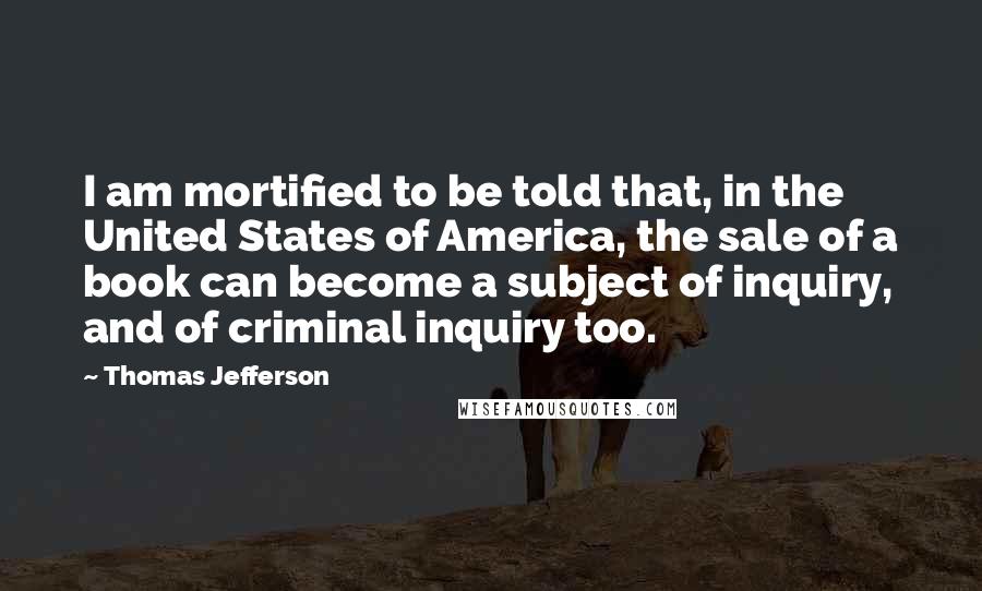 Thomas Jefferson Quotes: I am mortified to be told that, in the United States of America, the sale of a book can become a subject of inquiry, and of criminal inquiry too.