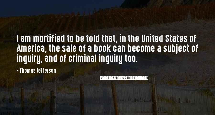 Thomas Jefferson Quotes: I am mortified to be told that, in the United States of America, the sale of a book can become a subject of inquiry, and of criminal inquiry too.