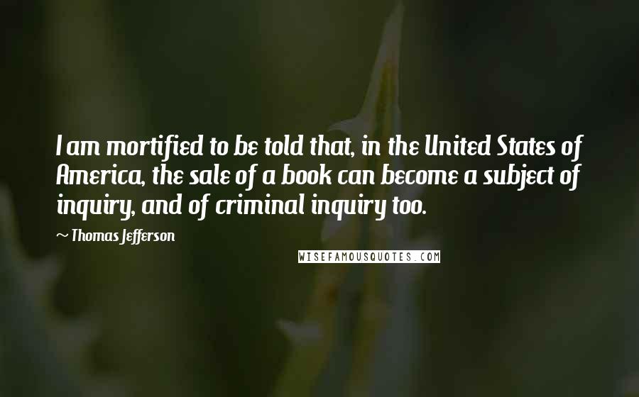 Thomas Jefferson Quotes: I am mortified to be told that, in the United States of America, the sale of a book can become a subject of inquiry, and of criminal inquiry too.