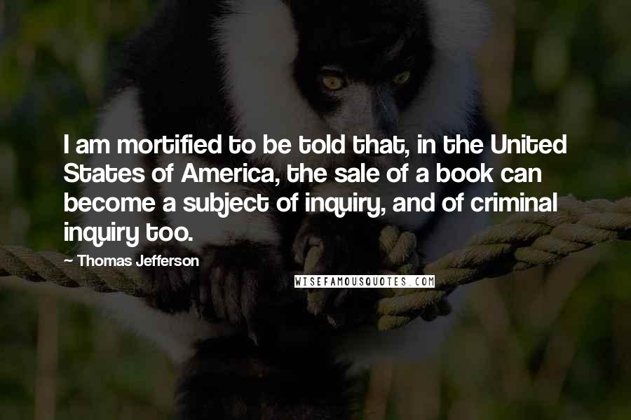 Thomas Jefferson Quotes: I am mortified to be told that, in the United States of America, the sale of a book can become a subject of inquiry, and of criminal inquiry too.