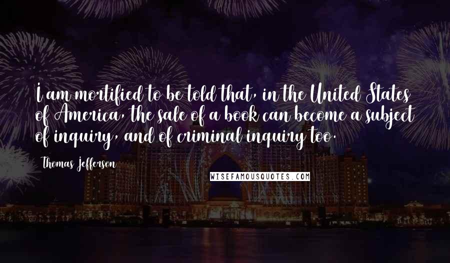 Thomas Jefferson Quotes: I am mortified to be told that, in the United States of America, the sale of a book can become a subject of inquiry, and of criminal inquiry too.