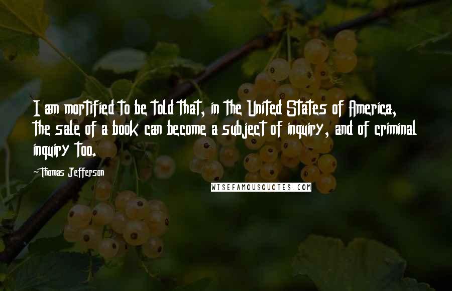 Thomas Jefferson Quotes: I am mortified to be told that, in the United States of America, the sale of a book can become a subject of inquiry, and of criminal inquiry too.