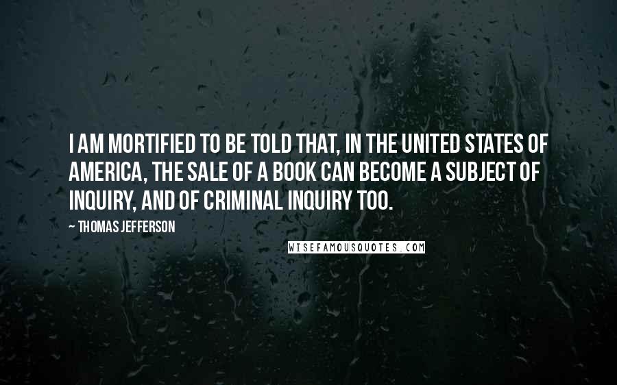 Thomas Jefferson Quotes: I am mortified to be told that, in the United States of America, the sale of a book can become a subject of inquiry, and of criminal inquiry too.