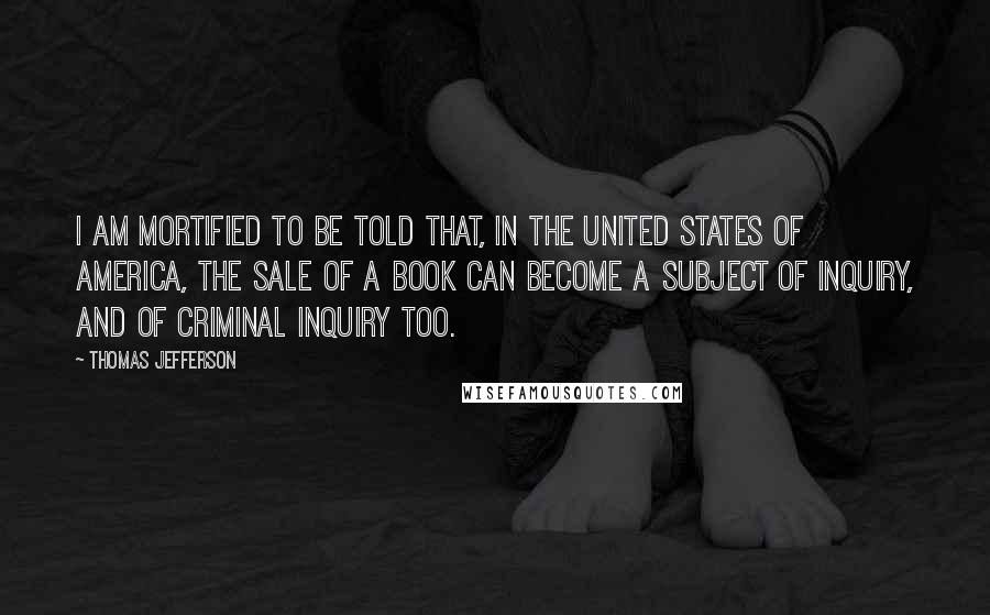 Thomas Jefferson Quotes: I am mortified to be told that, in the United States of America, the sale of a book can become a subject of inquiry, and of criminal inquiry too.