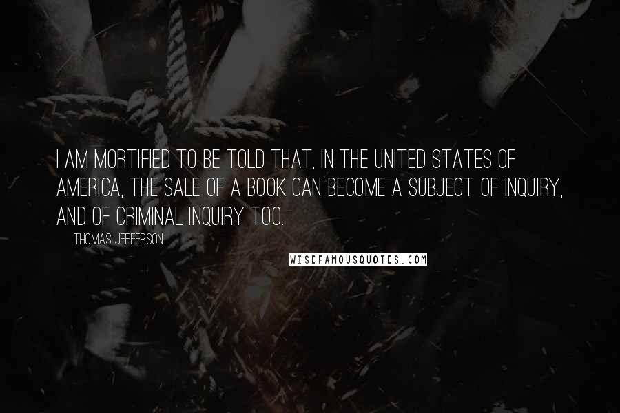 Thomas Jefferson Quotes: I am mortified to be told that, in the United States of America, the sale of a book can become a subject of inquiry, and of criminal inquiry too.