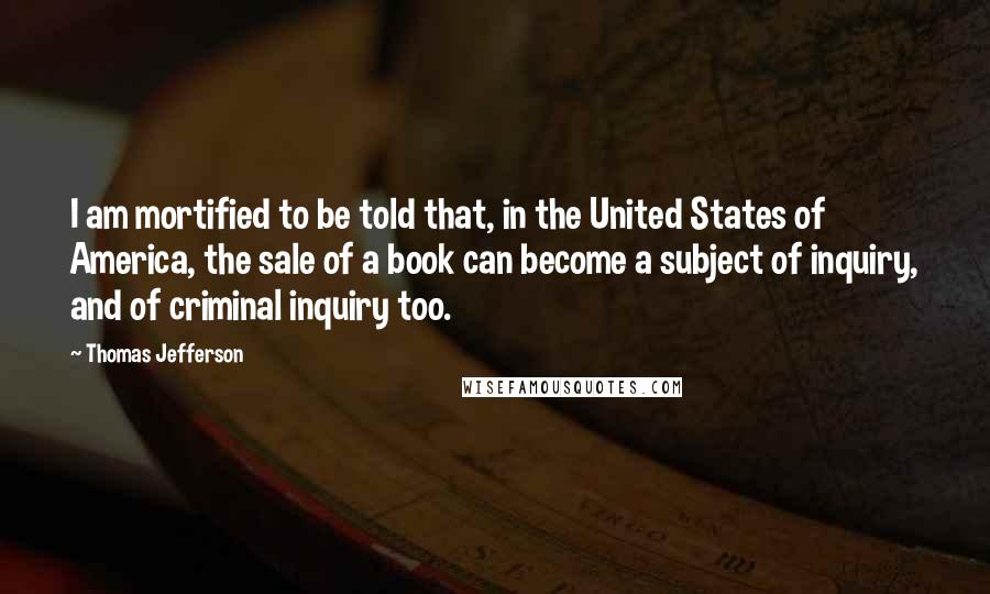 Thomas Jefferson Quotes: I am mortified to be told that, in the United States of America, the sale of a book can become a subject of inquiry, and of criminal inquiry too.