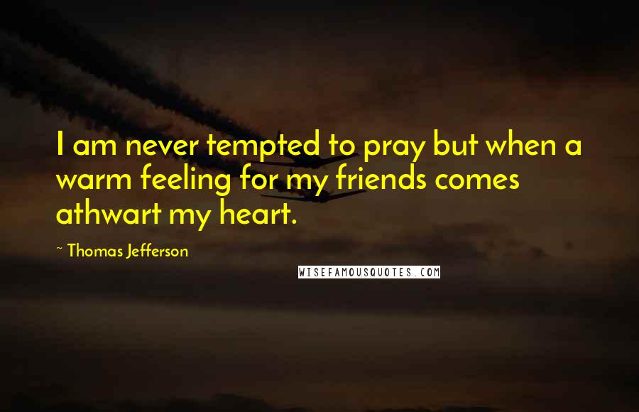 Thomas Jefferson Quotes: I am never tempted to pray but when a warm feeling for my friends comes athwart my heart.