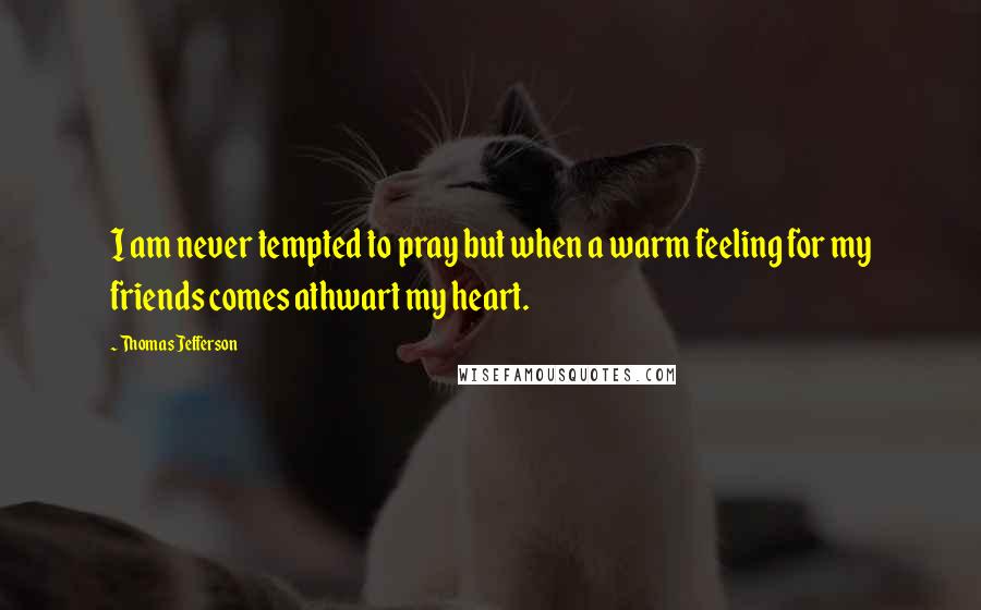 Thomas Jefferson Quotes: I am never tempted to pray but when a warm feeling for my friends comes athwart my heart.