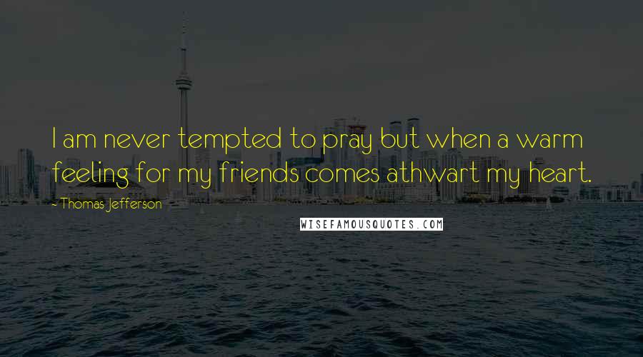 Thomas Jefferson Quotes: I am never tempted to pray but when a warm feeling for my friends comes athwart my heart.