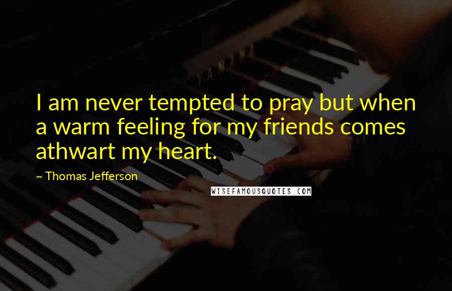 Thomas Jefferson Quotes: I am never tempted to pray but when a warm feeling for my friends comes athwart my heart.
