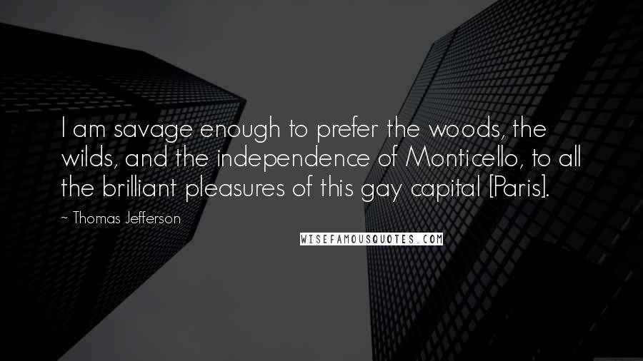 Thomas Jefferson Quotes: I am savage enough to prefer the woods, the wilds, and the independence of Monticello, to all the brilliant pleasures of this gay capital [Paris].