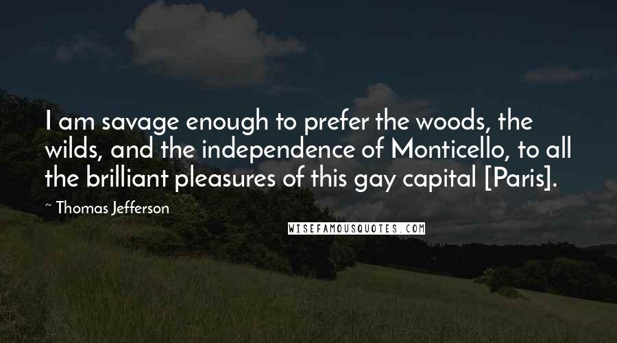 Thomas Jefferson Quotes: I am savage enough to prefer the woods, the wilds, and the independence of Monticello, to all the brilliant pleasures of this gay capital [Paris].
