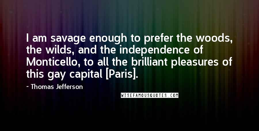 Thomas Jefferson Quotes: I am savage enough to prefer the woods, the wilds, and the independence of Monticello, to all the brilliant pleasures of this gay capital [Paris].