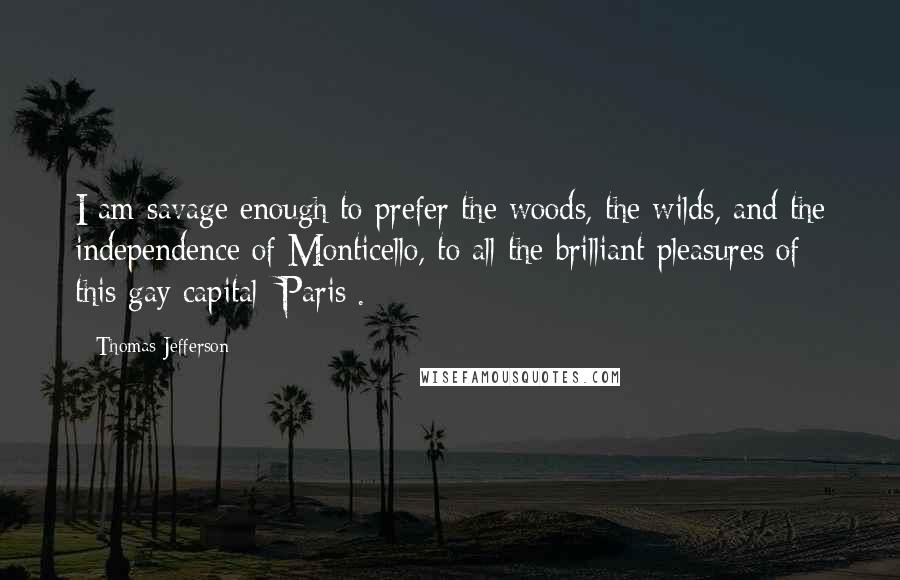 Thomas Jefferson Quotes: I am savage enough to prefer the woods, the wilds, and the independence of Monticello, to all the brilliant pleasures of this gay capital [Paris].