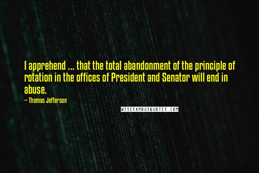 Thomas Jefferson Quotes: I apprehend ... that the total abandonment of the principle of rotation in the offices of President and Senator will end in abuse.