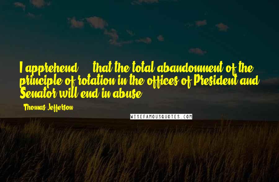 Thomas Jefferson Quotes: I apprehend ... that the total abandonment of the principle of rotation in the offices of President and Senator will end in abuse.