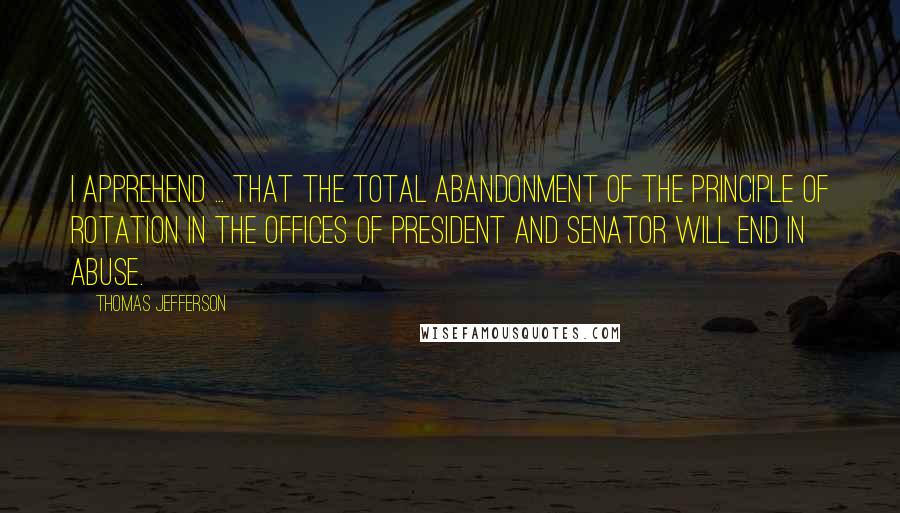 Thomas Jefferson Quotes: I apprehend ... that the total abandonment of the principle of rotation in the offices of President and Senator will end in abuse.