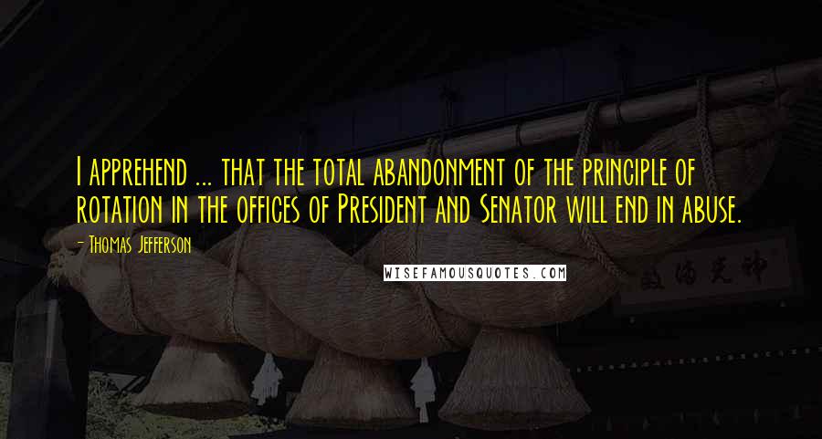 Thomas Jefferson Quotes: I apprehend ... that the total abandonment of the principle of rotation in the offices of President and Senator will end in abuse.