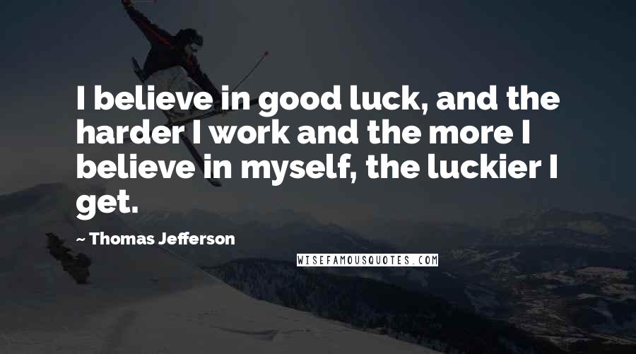 Thomas Jefferson Quotes: I believe in good luck, and the harder I work and the more I believe in myself, the luckier I get.