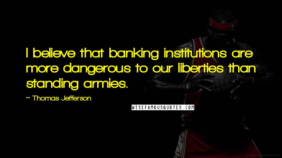 Thomas Jefferson Quotes: I believe that banking institutions are more dangerous to our liberties than standing armies.