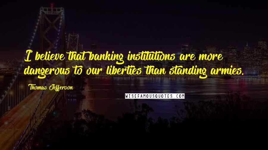 Thomas Jefferson Quotes: I believe that banking institutions are more dangerous to our liberties than standing armies.