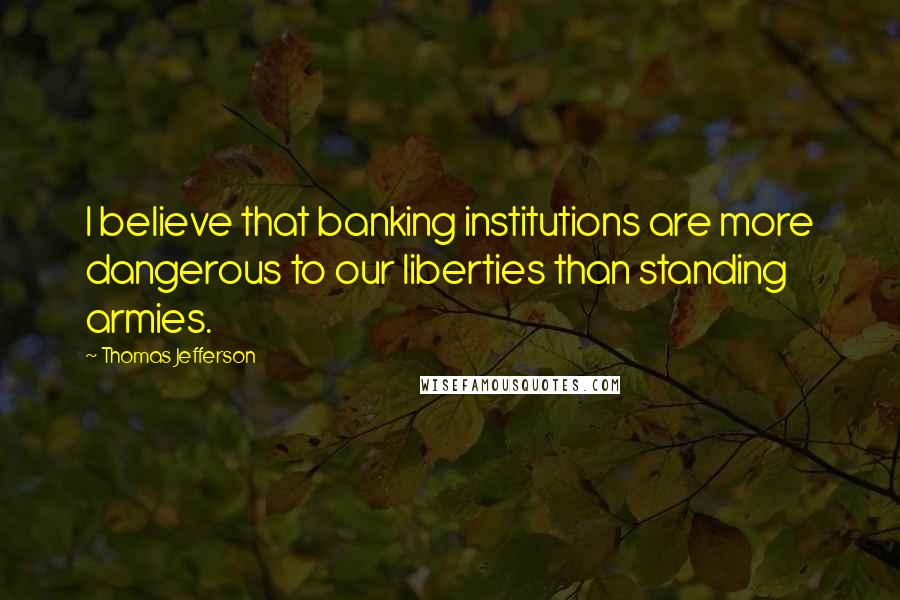 Thomas Jefferson Quotes: I believe that banking institutions are more dangerous to our liberties than standing armies.