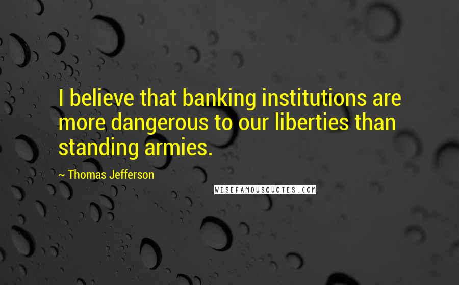 Thomas Jefferson Quotes: I believe that banking institutions are more dangerous to our liberties than standing armies.