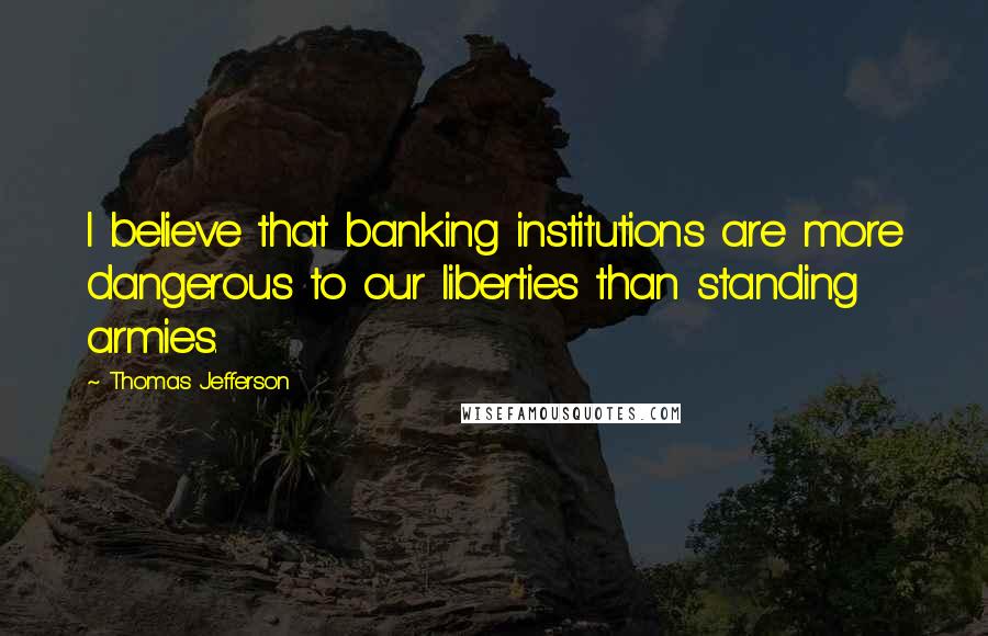 Thomas Jefferson Quotes: I believe that banking institutions are more dangerous to our liberties than standing armies.