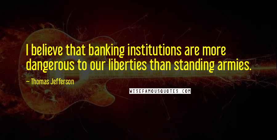 Thomas Jefferson Quotes: I believe that banking institutions are more dangerous to our liberties than standing armies.